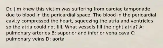 Dr. Jim knew this victim was suffering from cardiac tamponade due to blood in the pericardial space. The blood in the pericardial cavity compressed the heart, squeezing the atria and ventricles so the atria could not fill. What vessels fill the right atria? A: pulmonary arteries B: superior and inferior vena cava C: pulmonary veins D: aorta