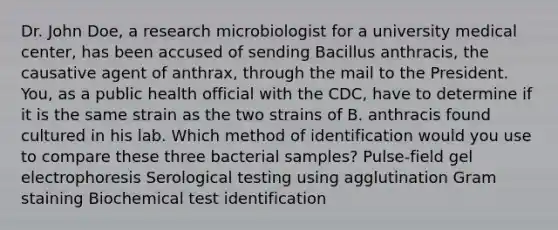 Dr. John Doe, a research microbiologist for a university medical center, has been accused of sending Bacillus anthracis, the causative agent of anthrax, through the mail to the President. You, as a public health official with the CDC, have to determine if it is the same strain as the two strains of B. anthracis found cultured in his lab. Which method of identification would you use to compare these three bacterial samples? Pulse-field gel electrophoresis Serological testing using agglutination Gram staining Biochemical test identification