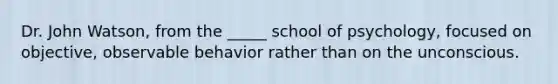 Dr. John Watson, from the _____ school of psychology, focused on objective, observable behavior rather than on the unconscious.