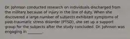 Dr. Johnson conducted research on individuals discharged from the military because of injury in the line of duty. When she discovered a large number of subjects exhibited symptoms of post-traumatic stress disorder (PTSD), she set up a support group for the subjects after the study concluded. Dr. Johnson was engaging in ________.