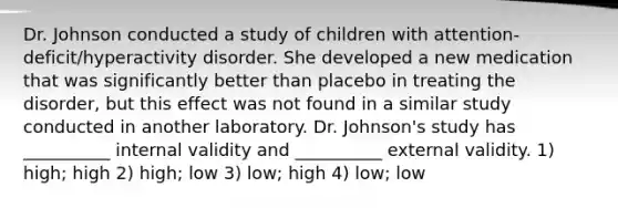 Dr. Johnson conducted a study of children with attention-deficit/hyperactivity disorder. She developed a new medication that was significantly better than placebo in treating the disorder, but this effect was not found in a similar study conducted in another laboratory. Dr. Johnson's study has __________ internal validity and __________ external validity. 1) high; high 2) high; low 3) low; high 4) low; low