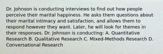 Dr. Johnson is conducting interviews to find out how people perceive their marital happiness. He asks them questions about their marital intimacy and satisfaction, and allows them to respond however they want. Later, he will look for themes in their responses. Dr. Johnson is conducting: A. Quantitative Research B. Qualitative Research C. Mixed-Methods Research D. Conversational Research