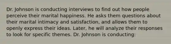 Dr. Johnson is conducting interviews to find out how people perceive their marital happiness. He asks them questions about their marital intimacy and satisfaction, and allows them to openly express their ideas. Later, he will analyze their responses to look for specific themes. Dr. Johnson is conducting: