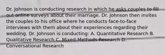 Dr. Johnson is conducting research in which he asks couples to fill out online surveys about their marriage. Dr. Johnson then invites the couples to his office where he conducts face-to-face interviews with them about their experiences regarding their wedding. Dr. Johnson is conducting: A. Quantitative Research B. Qualitative Research C. Mixed-Methods Research D. Conversational Research