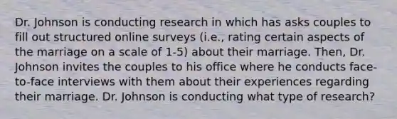 Dr. Johnson is conducting research in which has asks couples to fill out structured online surveys (i.e., rating certain aspects of the marriage on a scale of 1-5) about their marriage. Then, Dr. Johnson invites the couples to his office where he conducts face-to-face interviews with them about their experiences regarding their marriage. Dr. Johnson is conducting what type of research?