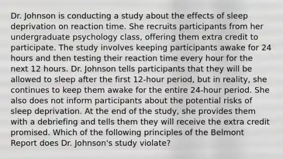 Dr. Johnson is conducting a study about the effects of sleep deprivation on reaction time. She recruits participants from her undergraduate psychology class, offering them extra credit to participate. The study involves keeping participants awake for 24 hours and then testing their reaction time every hour for the next 12 hours. Dr. Johnson tells participants that they will be allowed to sleep after the first 12-hour period, but in reality, she continues to keep them awake for the entire 24-hour period. She also does not inform participants about the potential risks of sleep deprivation. At the end of the study, she provides them with a debriefing and tells them they will receive the extra credit promised. Which of the following principles of the Belmont Report does Dr. Johnson's study violate?