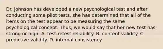 Dr. Johnson has developed a new psychological test and after conducting some pilot tests, she has determined that all of the items on the test appear to be measuring the same psychological concept. Thus, we would say that her new test has strong or high: A. test-retest reliability. B. content validity. C. predictive validity. D. internal consistency.