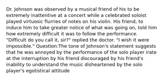 Dr. Johnson was observed by a musical friend of his to be extremely inattentive at a concert while a celebrated soloist played virtuosic flurries of notes on his violin. His friend, to induce him to take greater notice of what was going on, told him how extremely difficult it was to follow the performance. "Difficult do you call it, sir?" replied the doctor. "I wish it were impossible." Question:The tone of Johnson's statement suggests that he was annoyed by the performance of the solo player irate at the interruption by his friend discouraged by his friend's inability to understand the music disheartened by the solo player's egotistical attitude