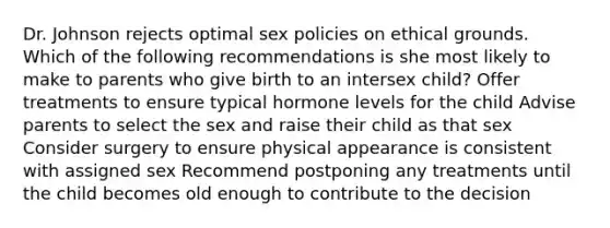 Dr. Johnson rejects optimal sex policies on ethical grounds. Which of the following recommendations is she most likely to make to parents who give birth to an intersex child? Offer treatments to ensure typical hormone levels for the child Advise parents to select the sex and raise their child as that sex Consider surgery to ensure physical appearance is consistent with assigned sex Recommend postponing any treatments until the child becomes old enough to contribute to the decision