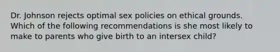 Dr. Johnson rejects optimal sex policies on ethical grounds. Which of the following recommendations is she most likely to make to parents who give birth to an intersex child?