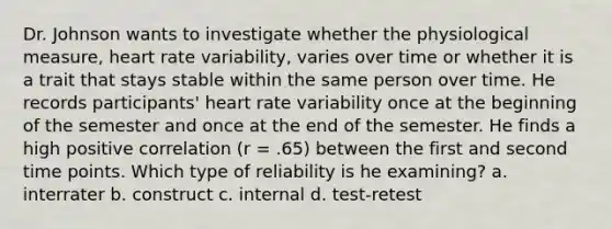 Dr. Johnson wants to investigate whether the physiological measure, heart rate variability, varies over time or whether it is a trait that stays stable within the same person over time. He records participants' heart rate variability once at the beginning of the semester and once at the end of the semester. He finds a high positive correlation (r = .65) between the first and second time points. Which type of reliability is he examining? a. interrater b. construct c. internal d. test-retest