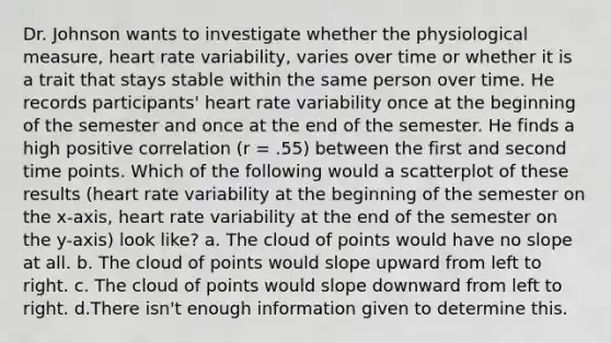 Dr. Johnson wants to investigate whether the physiological measure, heart rate variability, varies over time or whether it is a trait that stays stable within the same person over time. He records participants' heart rate variability once at the beginning of the semester and once at the end of the semester. He finds a high positive correlation (r = .55) between the first and second time points. Which of the following would a scatterplot of these results (heart rate variability at the beginning of the semester on the x-axis, heart rate variability at the end of the semester on the y-axis) look like? a. The cloud of points would have no slope at all. b. The cloud of points would slope upward from left to right. c. The cloud of points would slope downward from left to right. d.There isn't enough information given to determine this.