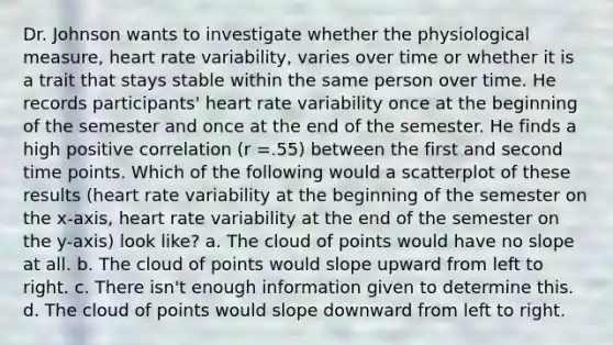 Dr. Johnson wants to investigate whether the physiological measure, heart rate variability, varies over time or whether it is a trait that stays stable within the same person over time. He records participants' heart rate variability once at the beginning of the semester and once at the end of the semester. He finds a high positive correlation (r =.55) between the first and second time points. Which of the following would a scatterplot of these results (heart rate variability at the beginning of the semester on the x-axis, heart rate variability at the end of the semester on the y-axis) look like? a. The cloud of points would have no slope at all. b. The cloud of points would slope upward from left to right. c. There isn't enough information given to determine this. d. The cloud of points would slope downward from left to right.