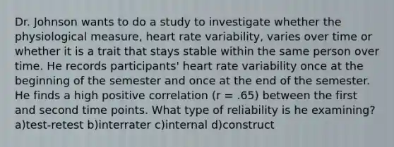 Dr. Johnson wants to do a study to investigate whether the physiological measure, heart rate variability, varies over time or whether it is a trait that stays stable within the same person over time. He records participants' heart rate variability once at the beginning of the semester and once at the end of the semester. He finds a high positive correlation (r = .65) between the first and second time points. What type of reliability is he examining? a)test-retest b)interrater c)internal d)construct