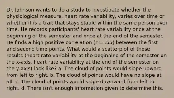 Dr. Johnson wants to do a study to investigate whether the physiological measure, heart rate variability, varies over time or whether it is a trait that stays stable within the same person over time. He records participants' heart rate variability once at the beginning of the semester and once at the end of the semester. He finds a high positive correlation (r = .55) between the first and second time points. What would a scatterplot of these results (heart rate variability at the beginning of the semester on the x-axis, heart rate variability at the end of the semester on the y-axis) look like? a. The cloud of points would slope upward from left to right. b. The cloud of points would have no slope at all. c. The cloud of points would slope downward from left to right. d. There isn't enough information given to determine this.