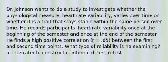 Dr. Johnson wants to do a study to investigate whether the physiological measure, heart rate variability, varies over time or whether it is a trait that stays stable within the same person over time. He records participants' heart rate variability once at the beginning of the semester and once at the end of the semester. He finds a high positive correlation (r = .65) between the first and second time points. What type of reliability is he examining? a. interrater b. construct c. internal d. test-retest