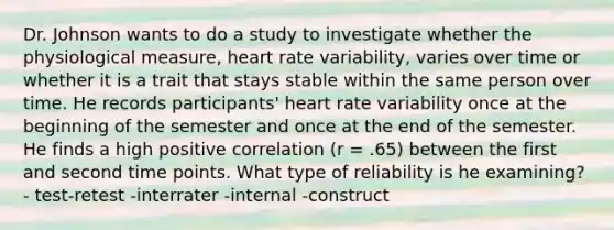 Dr. Johnson wants to do a study to investigate whether the physiological measure, heart rate variability, varies over time or whether it is a trait that stays stable within the same person over time. He records participants' heart rate variability once at the beginning of the semester and once at the end of the semester. He finds a high positive correlation (r = .65) between the first and second time points. What type of reliability is he examining? - test-retest -interrater -internal -construct