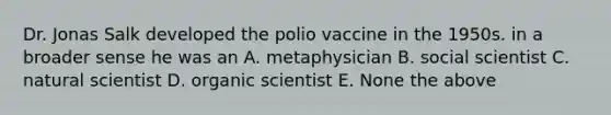 Dr. Jonas Salk developed the polio vaccine in the 1950s. in a broader sense he was an A. metaphysician B. social scientist C. natural scientist D. organic scientist E. None the above