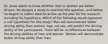 Dr. Jonas wants to know whether men or women are better drivers. He designs a study to examine this question, and before he begins to collect data he writes up the plan for the research, including his hypothesis. Which of the following would represent a null hypothesis for this study? Men will demonstrate better driving ability than women. Age, not sex, will predict the driving ability of the participants. There will be no differences between the driving abilities of men and women. Women will demonstrate better driving ability than men.