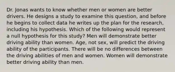 Dr. Jonas wants to know whether men or women are better drivers. He designs a study to examine this question, and before he begins to collect data he writes up the plan for the research, including his hypothesis. Which of the following would represent a null hypothesis for this study? Men will demonstrate better driving ability than women. Age, not sex, will predict the driving ability of the participants. There will be no differences between the driving abilities of men and women. Women will demonstrate better driving ability than men.