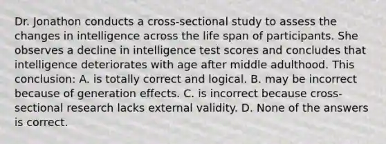 Dr. Jonathon conducts a cross-sectional study to assess the changes in intelligence across the life span of participants. She observes a decline in intelligence test scores and concludes that intelligence deteriorates with age after middle adulthood. This conclusion: A. is totally correct and logical. B. may be incorrect because of generation effects. C. is incorrect because cross-sectional research lacks external validity. D. None of the answers is correct.