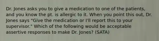 Dr. Jones asks you to give a medication to one of the patients, and you know the pt. is allergic to it. When you point this out, Dr. Jones says "Give the medication or I'll report this to your supervisor." Which of the following would be acceptable assertive responses to make Dr. Jones? (SATA)