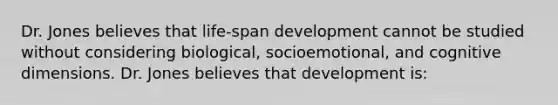 Dr. Jones believes that life-span development cannot be studied without considering biological, socioemotional, and cognitive dimensions. Dr. Jones believes that development is: