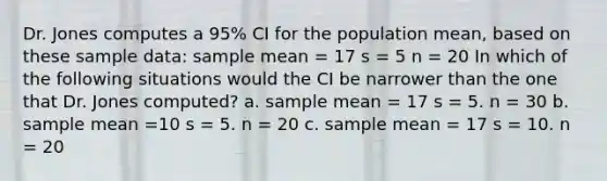 Dr. Jones computes a 95% CI for the population mean, based on these sample data: sample mean = 17 s = 5 n = 20 In which of the following situations would the CI be narrower than the one that Dr. Jones computed? a. sample mean = 17 s = 5. n = 30 b. sample mean =10 s = 5. n = 20 c. sample mean = 17 s = 10. n = 20