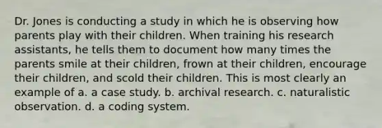 Dr. Jones is conducting a study in which he is observing how parents play with their children. When training his research assistants, he tells them to document how many times the parents smile at their children, frown at their children, encourage their children, and scold their children. This is most clearly an example of a. a case study. b. archival research. c. naturalistic observation. d. a coding system.