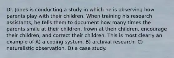 Dr. Jones is conducting a study in which he is observing how parents play with their children. When training his research assistants, he tells them to document how many times the parents smile at their children, frown at their children, encourage their children, and correct their children. This is most clearly an example of A) a coding system. B) archival research. C) naturalistic observation. D) a case study.