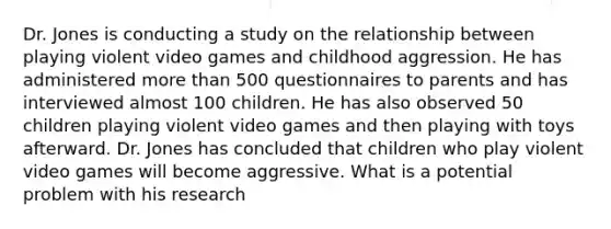 Dr. Jones is conducting a study on the relationship between playing violent video games and childhood aggression. He has administered more than 500 questionnaires to parents and has interviewed almost 100 children. He has also observed 50 children playing violent video games and then playing with toys afterward. Dr. Jones has concluded that children who play violent video games will become aggressive. What is a potential problem with his research