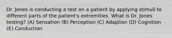 Dr. Jones is conducting a test on a patient by applying stimuli to different parts of the patient's extremities. What is Dr. Jones testing? (A) Sensation (B) Perception (C) Adaption (D) Cognition (E) Conduction