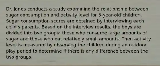 Dr. Jones conducts a study examining the relationship between sugar consumption and activity level for 5-year-old children. Sugar consumption scores are obtained by interviewing each child's parents. Based on the interview results, the boys are divided into two groups: those who consume large amounts of sugar and those who eat relatively small amounts. Then activity level is measured by observing the children during an outdoor play period to determine if there is any difference between the two groups.