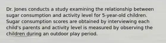 Dr. Jones conducts a study examining the relationship between sugar consumption and activity level for 5-year-old children. Sugar consumption scores are obtained by interviewing each child's parents and activity level is measured by observing the children during an outdoor play period.