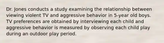 Dr. Jones conducts a study examining the relationship between viewing violent TV and aggressive behavior in 5-year old boys. TV preferences are obtained by interviewing each child and aggressive behavior is measured by observing each child play during an outdoor play period.