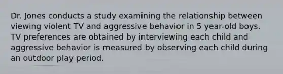 Dr. Jones conducts a study examining the relationship between viewing violent TV and aggressive behavior in 5 year-old boys. TV preferences are obtained by interviewing each child and aggressive behavior is measured by observing each child during an outdoor play period.