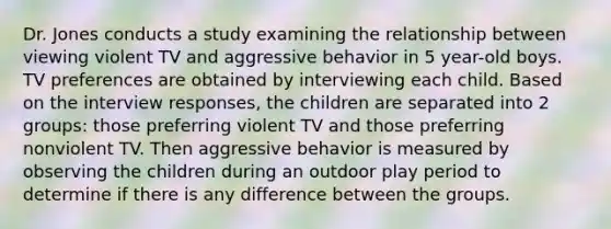 Dr. Jones conducts a study examining the relationship between viewing violent TV and aggressive behavior in 5 year-old boys. TV preferences are obtained by interviewing each child. Based on the interview responses, the children are separated into 2 groups: those preferring violent TV and those preferring nonviolent TV. Then aggressive behavior is measured by observing the children during an outdoor play period to determine if there is any difference between the groups.