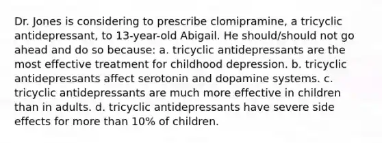 Dr. Jones is considering to prescribe clomipramine, a tricyclic antidepressant, to 13-year-old Abigail. He should/should not go ahead and do so because: a. tricyclic antidepressants are the most effective treatment for childhood depression. b. tricyclic antidepressants affect serotonin and dopamine systems. c. tricyclic antidepressants are much more effective in children than in adults. d. tricyclic antidepressants have severe side effects for <a href='https://www.questionai.com/knowledge/keWHlEPx42-more-than' class='anchor-knowledge'>more than</a> 10% of children.