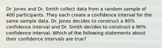 Dr. Jones and Dr. Smith collect data from a random sample of 400 participants. They each create a confidence interval for the same sample data. Dr. Jones decides to construct a 80% confidence interval and Dr. Smith decides to construct a 90% confidence interval. Which of the following statements about their confidence intervals are true?