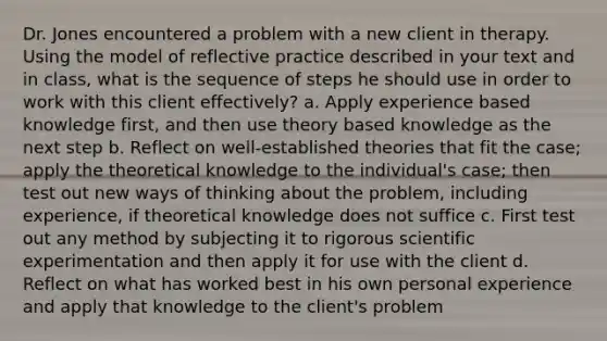 Dr. Jones encountered a problem with a new client in therapy. Using the model of reflective practice described in your text and in class, what is the sequence of steps he should use in order to work with this client effectively? a. Apply experience based knowledge first, and then use theory based knowledge as the next step b. Reflect on well-established theories that fit the case; apply the theoretical knowledge to the individual's case; then test out new ways of thinking about the problem, including experience, if theoretical knowledge does not suffice c. First test out any method by subjecting it to rigorous scientific experimentation and then apply it for use with the client d. Reflect on what has worked best in his own personal experience and apply that knowledge to the client's problem