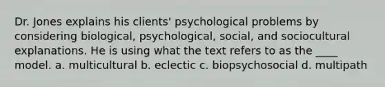 Dr. Jones explains his clients' psychological problems by considering biological, psychological, social, and sociocultural explanations. He is using what the text refers to as the ____ model. a. multicultural b. eclectic c. biopsychosocial d. multipath