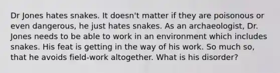 Dr Jones hates snakes. It doesn't matter if they are poisonous or even dangerous, he just hates snakes. As an archaeologist, Dr. Jones needs to be able to work in an environment which includes snakes. His feat is getting in the way of his work. So much so, that he avoids field-work altogether. What is his disorder?