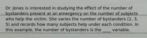 Dr. Jones is interested in studying the effect of the number of bystanders present at an emergency on the number of subjects who help the victim. She varies the number of bystanders (1, 3, 5) and records how many subjects help under each condition. In this example, the number of bystanders is the ____ variable.