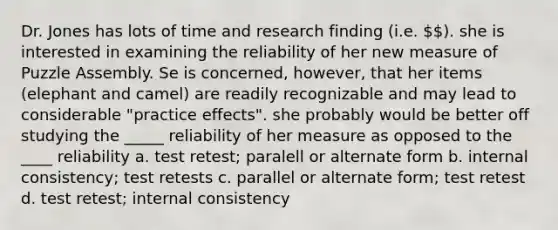 Dr. Jones has lots of time and research finding (i.e. ). she is interested in examining the reliability of her new measure of Puzzle Assembly. Se is concerned, however, that her items (elephant and camel) are readily recognizable and may lead to considerable "practice effects". she probably would be better off studying the _____ reliability of her measure as opposed to the ____ reliability a. test retest; paralell or alternate form b. internal consistency; test retests c. parallel or alternate form; test retest d. test retest; internal consistency