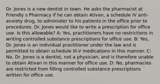 Dr. Jones is a new dentist in town. He asks the pharmacist at Friendly s Pharmacy if he can obtain Ativan, a schedule IV anti-anxiety drug, to administer to his patients in the office prior to procedures. Dr. Jones would like to write a prescription for office use. Is this allowable? A: Yes, practitioners have no restrictions in writing controlled substance prescriptions for office use. B: Yes, Dr. Jones is an individual practitioner under the law and is permitted to obtain schedule III-V medications in this manner. C: No, Dr. Jones is a dentist, not a physician, and is therefore unable to obtain Ativan in this manner for office use. D: No, pharmacies are restricted from filling controlled substance prescriptions written for office use.