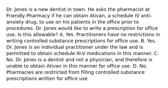 Dr. Jones is a new dentist in town. He asks the pharmacist at Friendly Pharmacy if he can obtain Ativan, a schedule IV anti-anxiety drug, to use on his patients in the office prior to procedures. Dr. Jones would like to write a prescription for office use. Is this allowable? A. Yes. Practitioners have no restrictions in writing controlled substance prescriptions for office use. B. Yes. Dr. Jones is an individual practitioner under the law and is permitted to obtain schedule III-V medications in this manner. C. No. Dr. Jones is a dentist and not a physician, and therefore is unable to obtain Ativan in this manner for office use. D. No. Pharmacies are restricted from filling controlled substance prescriptions written for office use