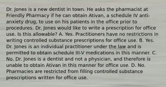 Dr. Jones is a new dentist in town. He asks the pharmacist at Friendly Pharmacy if he can obtain Ativan, a schedule IV anti-anxiety drug, to use on his patients in the office prior to procedures. Dr. Jones would like to write a prescription for office use. Is this allowable? A. Yes. Practitioners have no restrictions in writing controlled substance prescriptions for office use. B. Yes. Dr. Jones is an individual practitioner under the law and is permitted to obtain schedule III-V medications in this manner. C. No. Dr. Jones is a dentist and not a physician, and therefore is unable to obtain Ativan in this manner for office use. D. No. Pharmacies are restricted from filling controlled substance prescriptions written for office use.