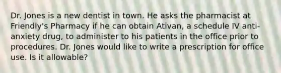 Dr. Jones is a new dentist in town. He asks the pharmacist at Friendly's Pharmacy if he can obtain Ativan, a schedule IV anti-anxiety drug, to administer to his patients in the office prior to procedures. Dr. Jones would like to write a prescription for office use. Is it allowable?