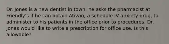 Dr. Jones is a new dentist in town. he asks the pharmacist at Friendly's if he can obtain Ativan, a schedule IV anxiety drug, to administer to his patients in the office prior to procedures. Dr. Jones would like to write a prescription for office use. Is this allowable?