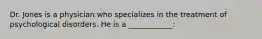 Dr. Jones is a physician who specializes in the treatment of psychological disorders. He is a ____________: